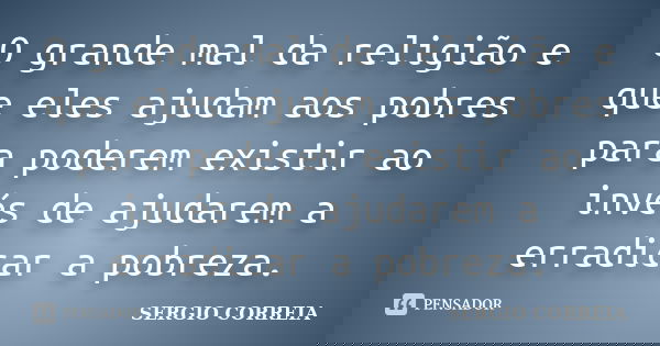 O grande mal da religião e que eles ajudam aos pobres para poderem existir ao invés de ajudarem a erradicar a pobreza.... Frase de Sergio Correia.
