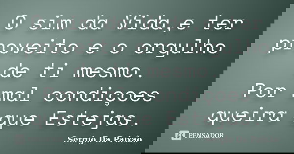 O sim da Vida,e ter proveito e o orgulho de ti mesmo. Por mal condiçoes queira que Estejas.... Frase de Sergio Da Paixão.