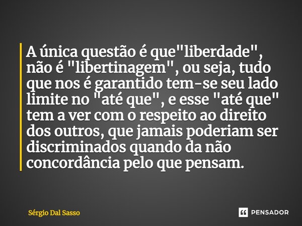 ⁠A única questão é que "liberdade", não é "libertinagem", ou seja, tudo que nos é garantido tem-se seu lado limite no "até que", e... Frase de Sérgio Dal Sasso.