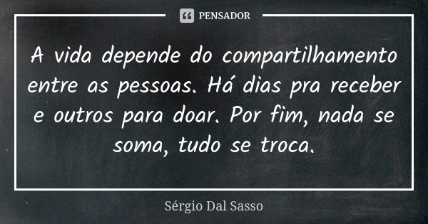 A vida depende do compartilhamento entre as pessoas. Há dias pra receber e outros para doar. Por fim, nada se soma, tudo se troca.... Frase de Sergio Dal Sasso.