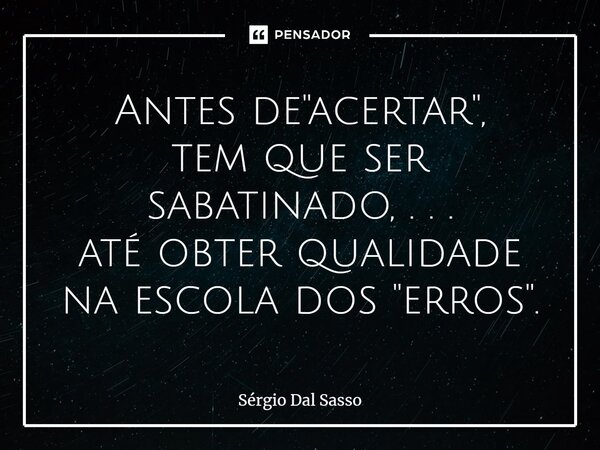 ⁠Antes de "acertar", tem que ser sabatinado, . . . até obter qualidade na escola dos "erros".... Frase de Sérgio Dal Sasso.