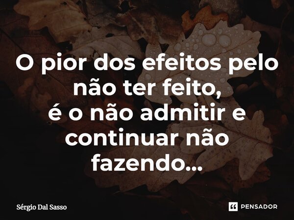 ⁠O pior dos efeitos pelo não ter feito, é o não admitir e continuar não fazendo...... Frase de Sérgio Dal Sasso.