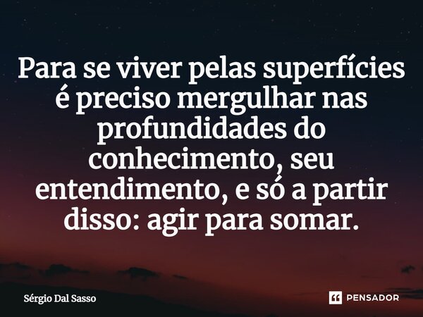 ⁠Para se viver pelas superfícies é preciso mergulhar nas profundidades do conhecimento, seu entendimento, e só a partir disso: agir para somar.... Frase de Sérgio Dal Sasso.