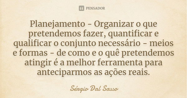 Planejamento - Organizar o que pretendemos fazer, quantificar e qualificar o conjunto necessário - meios e formas - de como e o quê pretendemos atingir é a melh... Frase de Sérgio Dal Sasso.