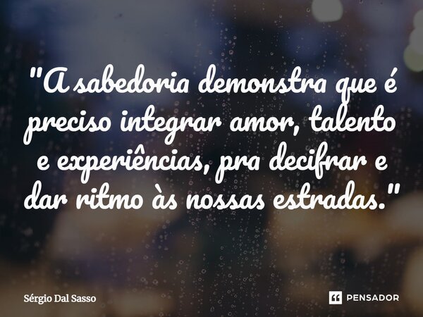 ⁠"A sabedoria demonstra que é preciso integrar amor, talento e experiências, pra decifrar e dar ritmo às nossas estradas."... Frase de Sérgio Dal Sasso.