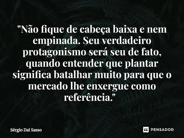 "Não fique de cabeça baixa e nem empinada. Seu verdadeiro protagonismo será seu de fato, quando entender que plantar significa batalhar muito para que o me... Frase de Sérgio Dal Sasso.