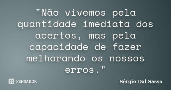 "Não vivemos pela quantidade imediata dos acertos, mas pela capacidade de fazer melhorando os nossos erros."... Frase de Sergio Dal Sasso.