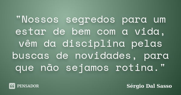 "Nossos segredos para um estar de bem com a vida, vêm da disciplina pelas buscas de novidades, para que não sejamos rotina."... Frase de Sérgio Dal Sasso.