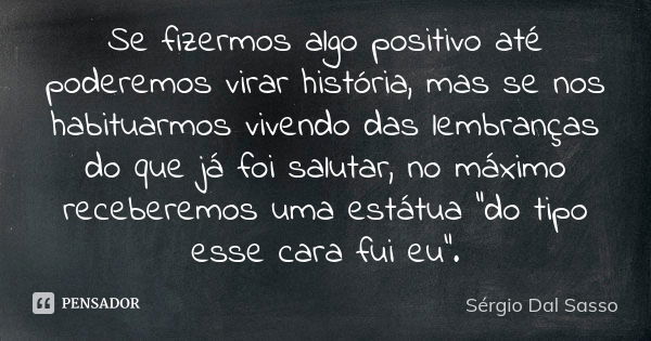 Se fizermos algo positivo até poderemos virar história, mas se nos habituarmos vivendo das lembranças do que já foi salutar, no máximo receberemos uma estátua “... Frase de Sergio Dal Sasso.