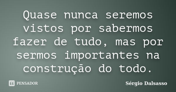 Quase nunca seremos vistos por sabermos fazer de tudo, mas por sermos importantes na construção do todo.... Frase de Sérgio Dalsasso.