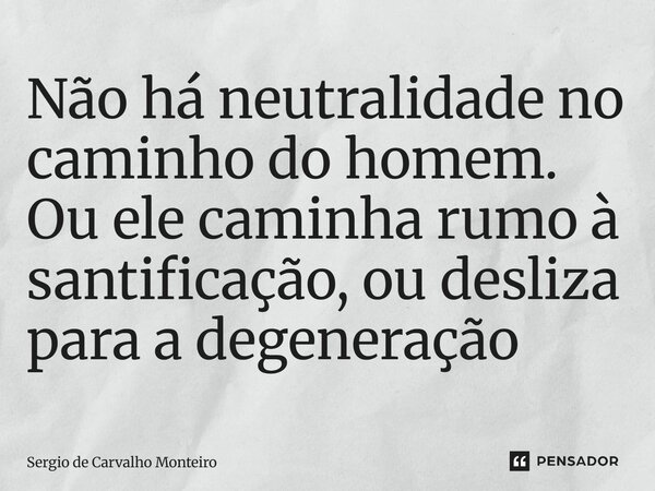 Não há neutralidade no caminho do homem. Ou ele caminha rumo à santificação, ou desliza para a degeneração... Frase de Sergio de Carvalho Monteiro.