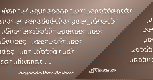 Amar é expressar um sentimento puro e verdadeiro que jamais se fará existir apenas nas palavras, mas sim nas atitudes, no íntimo da natureza humana...... Frase de Sergio de Goes Barboza.