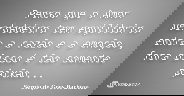 Penso que o Amor verdadeiro tem equilíbrio entre a razão e a emoção, fora disso é tão somente paixão...... Frase de Sergio de Goes Barboza.