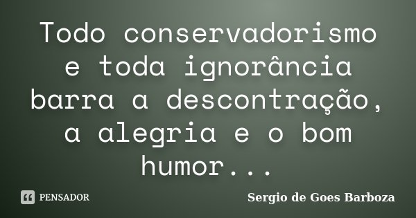Todo conservadorismo e toda ignorância barra a descontração, a alegria e o bom humor...... Frase de Sergio de Goes Barboza.
