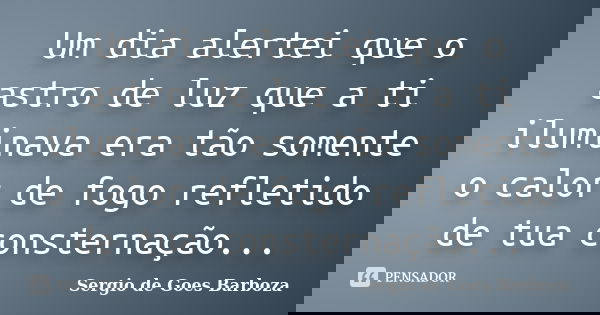 Um dia alertei que o astro de luz que a ti iluminava era tão somente o calor de fogo refletido de tua consternação...... Frase de Sergio de Goes Barboza.