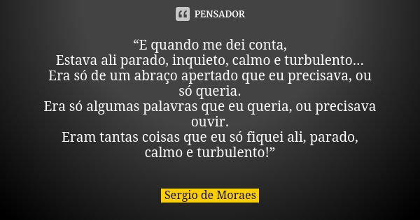 “E quando me dei conta, Estava ali parado, inquieto, calmo e turbulento... Era só de um abraço apertado que eu precisava, ou só queria. Era só algumas palavras ... Frase de Sergio de Moraes.