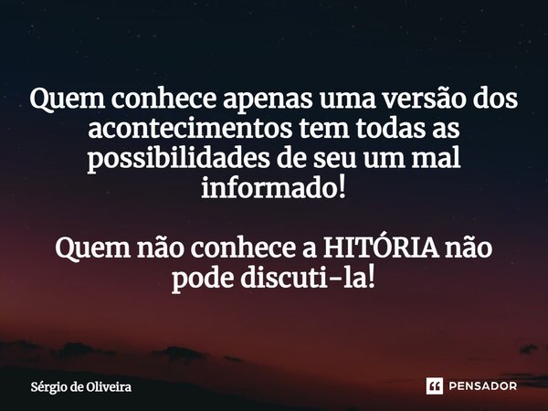 ⁠Quem conhece apenas uma versão dos acontecimentos tem todas as possibilidades de seu um mal-informado! Quem não conhece a história não pode discuti-la!... Frase de Sérgio de Oliveira.