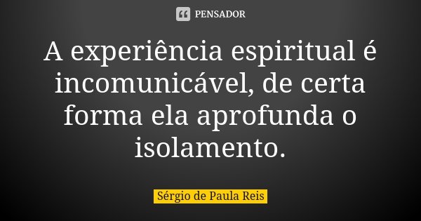 A experiência espiritual é incomunicável, de certa forma ela aprofunda o isolamento.... Frase de Sérgio de Paula Reis.
