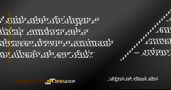 A vida dele foi longa e solitária, embora ele a considerasse breve e animada – viveu na ilusão de ser feliz.... Frase de Sérgio de Paula Reis.