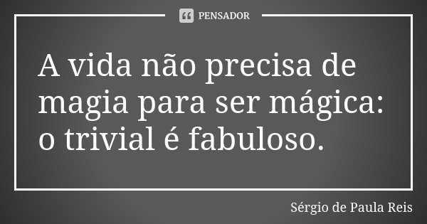 A vida não precisa de magia para ser mágica: o trivial é fabuloso.... Frase de Sérgio de Paula Reis.