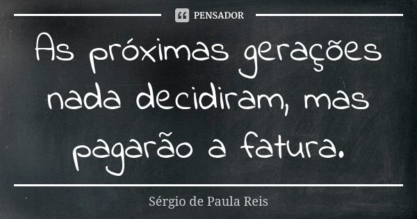 As próximas gerações nada decidiram, mas pagarão a fatura.... Frase de Sérgio de Paula Reis.