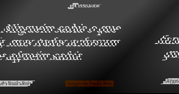 Ninguém sabia o que fazia, mas todos achavam que alguém sabia.... Frase de Sérgio de Paula Reis.