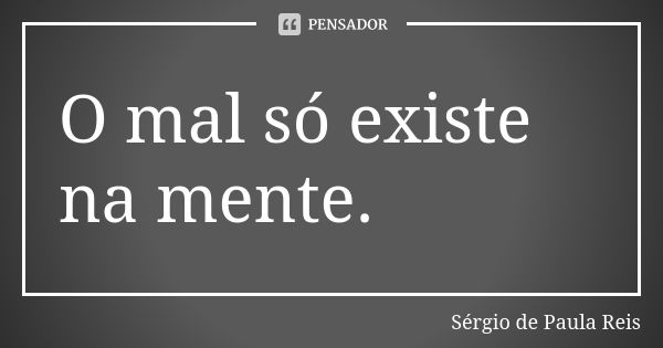 O mal só existe na mente.... Frase de Sérgio de Paula Reis.