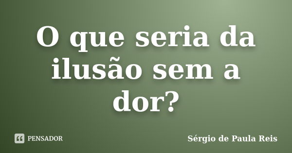 O que seria da ilusão sem a dor?... Frase de Sérgio de Paula Reis.