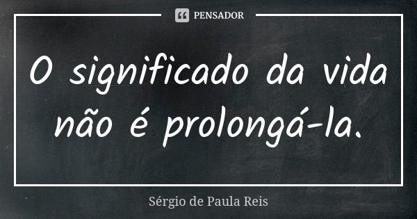 O significado da vida não é prolongá-la.... Frase de Sérgio de Paula Reis.