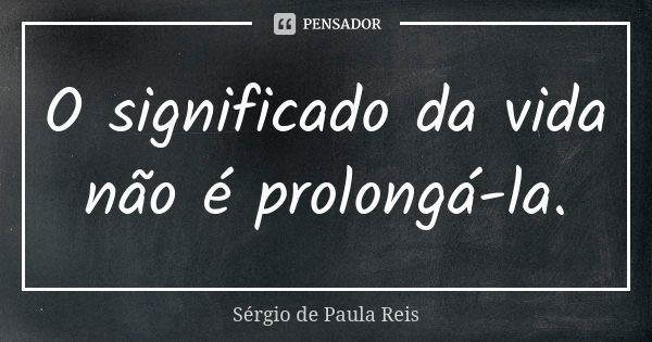 O significado da vida não é prolongá-la.... Frase de Sérgio de Paula Reis.