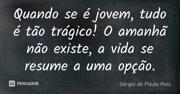 Quando se é jovem, tudo é tão trágico! O amanhã não existe, a vida se resume a uma opção.... Frase de Sérgio de Paula Reis.