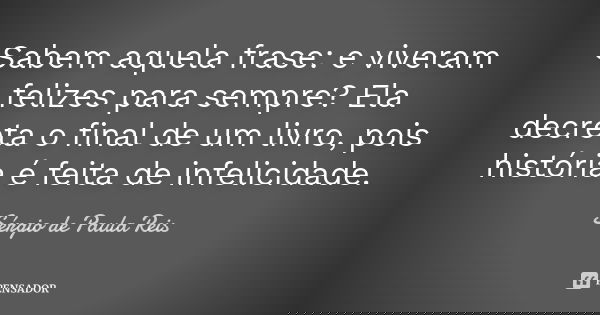 Sabem aquela frase: e viveram felizes para sempre? Ela decreta o final de um livro, pois história é feita de infelicidade.... Frase de Sérgio de Paula Reis.