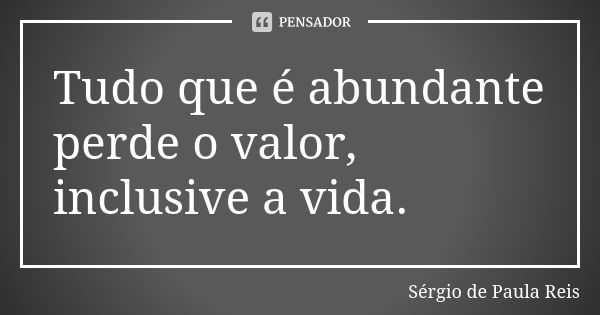 Tudo que é abundante perde o valor, inclusive a vida.... Frase de Sérgio de Paula Reis.