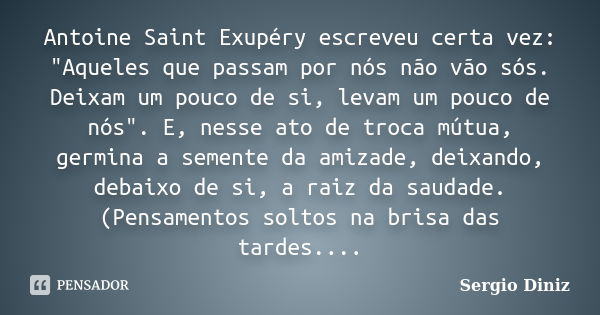 Antoine Saint Exupéry escreveu certa vez: "Aqueles que passam por nós não vão sós. Deixam um pouco de si, levam um pouco de nós". E, nesse ato de troc... Frase de Sergio Diniz.