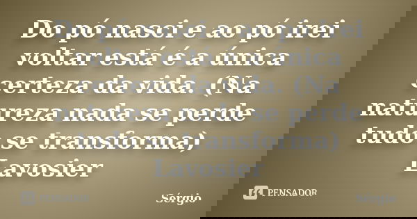 Do pó nasci e ao pó irei voltar está é a única certeza da vida. (Na natureza nada se perde tudo se transforma) Lavosier... Frase de Sérgio.