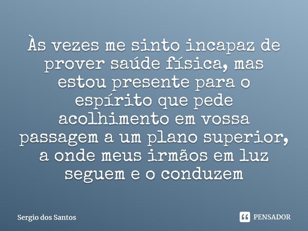 ⁠Às vezes me sinto incapaz de prover saúde física, mas estou presente para o espírito que pede acolhimento em vossa passagem a um plano superior, a onde meus ir... Frase de Sérgio dos Santos.