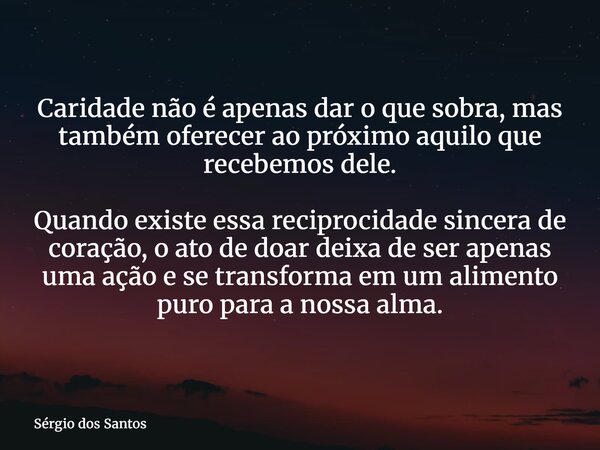 Caridade não é apenas dar o que sobra, mas também oferecer ao próximo aquilo que recebemos dele. Quando existe essa reciprocidade sincera de coração, o ato de d... Frase de Sérgio dos Santos.