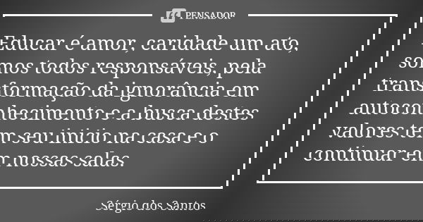 Educar é amor, caridade um ato, somos todos responsáveis, pela transformação da ignorância em autoconhecimento e a busca destes valores tem seu inicio na casa e... Frase de Sergio dos Santos.