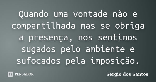 Quando uma vontade não e compartilhada mas se obriga a presença, nos sentimos sugados pelo ambiente e sufocados pela imposição.... Frase de Sérgio dos Santos.