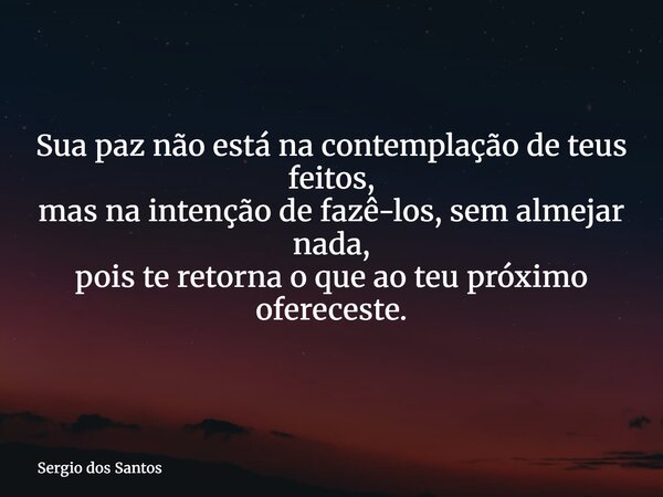 Sua paz não está na contemplação de teus feitos, mas na intenção de fazê-los, sem almejar nada, pois te retorna o que ao teu próximo ofereceste.... Frase de Sergio dos Santos.