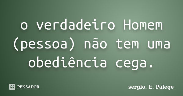 o verdadeiro Homem (pessoa) não tem uma obediência cega.... Frase de sergio. E. Palege.