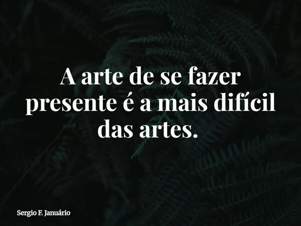 A arte de se fazer presente é a mais difícil das artes. ⁠... Frase de Sergio F. Januário.