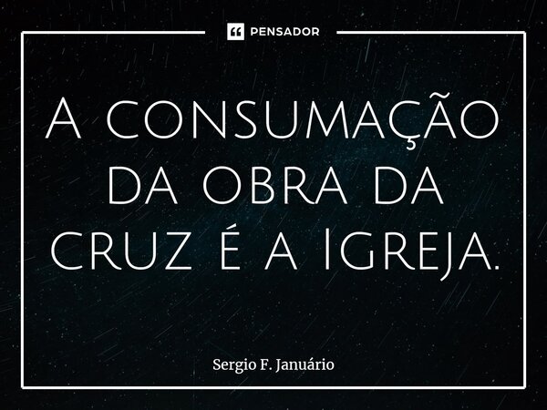 ⁠A consumação da obra da cruz é a Igreja.... Frase de Sergio F. Januario.