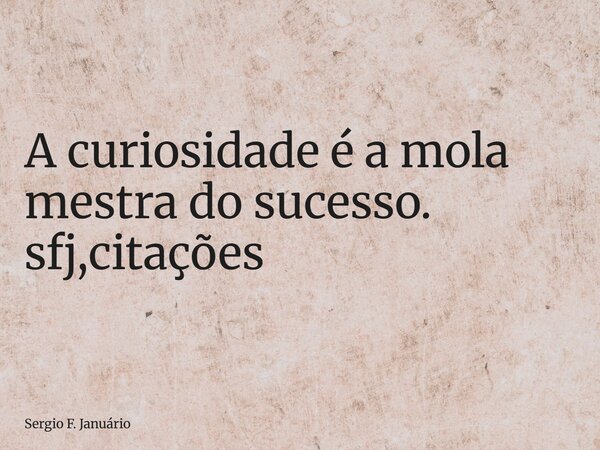⁠A curiosidade é a mola mestra do sucesso. sfj,citações... Frase de Sergio F. Januário.