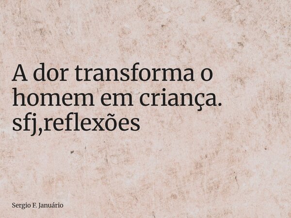 ⁠A dor transforma o homem em criança. sfj,reflexões... Frase de Sergio F. Januário.