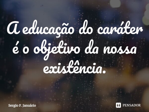 ⁠A educação do caráter é o objetivo da nossa existência.... Frase de Sergio F. Januario.