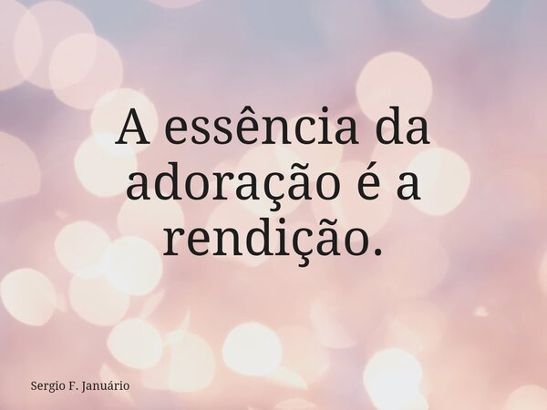 A essência da adoração é a rendição.... Frase de Sergio F. Januário.