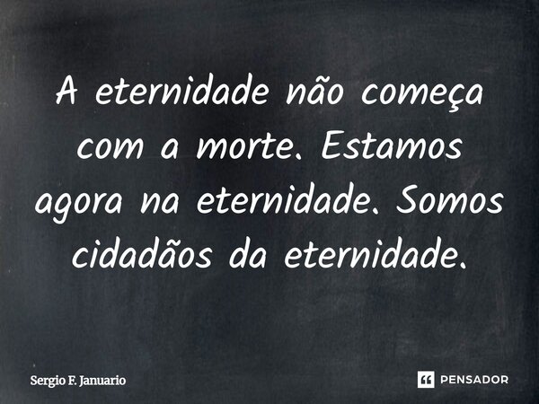 A eternidade não começa com a morte. Estamos agora na eternidade. Somos cidadãos da eternidade.... Frase de Sergio F. Januario.