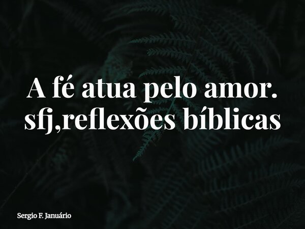A fé atua pelo amor. sfj,reflexões bíblicas⁠... Frase de Sergio F. Januário.