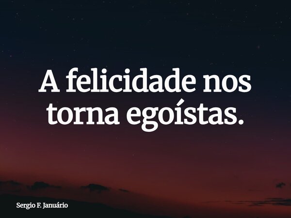 A felicidade nos torna egoístas.... Frase de Sergio F. Januário.